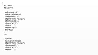 {
lcd.clear();
if (angle > 0)
{
angle = angle - 12;
myServo.write(angle);
lcd.setCursor(0, 0);
lcd.print("Panel Moving: ");
lcd.setCursor(0, 1);
lcd.print("WEST");
lcd.print(" ");
lcd.print(angle);
delay(400);
}
else
{
angle = 0;
myServo.write(angle);
lcd.print("Panel Moving: ");
lcd.setCursor(0, 1);
lcd.print("WEST");
lcd.print(" ");
 