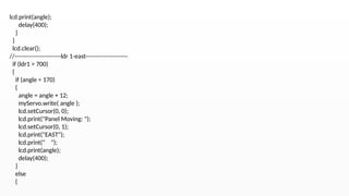 lcd.print(angle);
delay(400);
}
}
lcd.clear();
//-----------------------ldr 1-east---------------------
if (ldr1 > 700)
{
if (angle < 170)
{
angle = angle + 12;
myServo.write( angle );
lcd.setCursor(0, 0);
lcd.print("Panel Moving: ");
lcd.setCursor(0, 1);
lcd.print("EAST");
lcd.print(" ");
lcd.print(angle);
delay(400);
}
else
{
 
