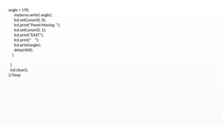 angle = 170;
myServo.write( angle);
lcd.setCursor(0, 0);
lcd.print("Panel Moving: ");
lcd.setCursor(0, 1);
lcd.print("EAST");
lcd.print(" ");
lcd.print(angle);
delay(400);
}
}
lcd.clear();
}//loop
 