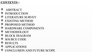 CONTENTS :
 ABSTRACT
 INTRODUCTION
 LITERATURE SURVEY
 EXISTING METHOD
 PROPOSED METHOD
 HARDWARE COMPONENTS
 METHODOLOGY
 BLOCK DIAGRAM
 SOURCE CODE
 RESULTS
 APPLICATIONS
 CONCLUSION AND FUTURE SCOPE
 