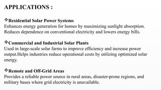 APPLICATIONS :
Residential Solar Power Systems
Enhances energy generation for homes by maximizing sunlight absorption.
Reduces dependence on conventional electricity and lowers energy bills.
Commercial and Industrial Solar Plants
Used in large-scale solar farms to improve efficiency and increase power
output.Helps industries reduce operational costs by utilizing optimized solar
energy.
Remote and Off-Grid Areas
Provides a reliable power source in rural areas, disaster-prone regions, and
military bases where grid electricity is unavailable.
 