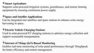 Smart Agriculture
Supports solar-powered irrigation systems, greenhouses, and remote farming
equipment by ensuring continuous power supply.
Space and Satellite Applications
Can be integrated into satellites and space stations to enhance solar energy
harvesting in space.
Electric Vehicle Charging Stations
Used in solar-powered EV charging stations to optimize energy collection and
support sustainable transportation.
Internet of Things (IoT)-Based Monitoring
Enables real-time monitoring of solar panel performance through ThingSpeak
for better efficiency and remote management.
 