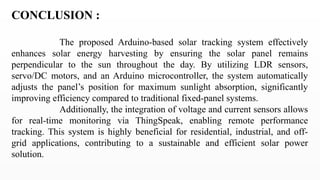 CONCLUSION :
The proposed Arduino-based solar tracking system effectively
enhances solar energy harvesting by ensuring the solar panel remains
perpendicular to the sun throughout the day. By utilizing LDR sensors,
servo/DC motors, and an Arduino microcontroller, the system automatically
adjusts the panel’s position for maximum sunlight absorption, significantly
improving efficiency compared to traditional fixed-panel systems.
Additionally, the integration of voltage and current sensors allows
for real-time monitoring via ThingSpeak, enabling remote performance
tracking. This system is highly beneficial for residential, industrial, and off-
grid applications, contributing to a sustainable and efficient solar power
solution.
 