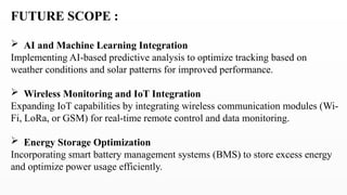 FUTURE SCOPE :
 AI and Machine Learning Integration
Implementing AI-based predictive analysis to optimize tracking based on
weather conditions and solar patterns for improved performance.
 Wireless Monitoring and IoT Integration
Expanding IoT capabilities by integrating wireless communication modules (Wi-
Fi, LoRa, or GSM) for real-time remote control and data monitoring.
 Energy Storage Optimization
Incorporating smart battery management systems (BMS) to store excess energy
and optimize power usage efficiently.
 