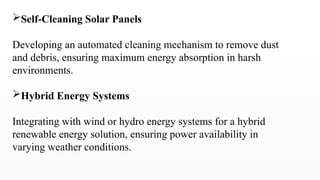 Self-Cleaning Solar Panels
Developing an automated cleaning mechanism to remove dust
and debris, ensuring maximum energy absorption in harsh
environments.
Hybrid Energy Systems
Integrating with wind or hydro energy systems for a hybrid
renewable energy solution, ensuring power availability in
varying weather conditions.
 