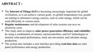ABSTRACT :
 The Internet of Things (IoT) is becoming increasingly important for global
civilization, as it can achieve various goals. As global temperatures rise, people
are turning to alternative energy sources, such as solar energy, which can be
used efficiently in various areas.
 Regular maintenance and development of solar systems can save on
electricity costs.
 This study aims to improve solar power generation efficiency and reliability
by using a combination of sensors, microcontrollers, and IoT technologies to
monitor solar panel performance, track sun movement, and calculate energy
production.
 The system also includes a user interface providing real-time data on solar
panel performance and energy production.
 