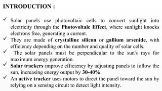 INTRODUCTION :
 Solar panels use photovoltaic cells to convert sunlight into
electricity through the Photovoltaic Effect, where sunlight knocks
electrons free, generating a current.
 They are made of crystalline silicon or gallium arsenide, with
efficiency depending on the number and quality of solar cells.
 The solar panels must be perpendicular to the sun's rays for
maximum energy generation.
 Solar trackers improve efficiency by adjusting panels to follow the
sun, increasing energy output by 30-40%.
 An active tracker uses motors to direct the panel toward the sun by
relying on a sensing circuit to detect light intensity.
 