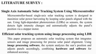 LITERATURE SURVEY :
Single Axis Automatic Solar Tracking System Using Microcontroller
Microcontroller-based single-axis solar tracking system is designed to
maximize solar power harvesting by keeping solar panels aligned with the
sun. Using light-dependent photoresistors (LDRs) as sensors, the system
detects light intensity changes and automatically adjusts the panel’s
position via a stepper motor.
Efficient solar tracking system using image processing using LDR
This paper proposes an automatic solar tracking system that integrates
sensors and image processing for precise solar panel alignment. Using
image processing software, the system analyzes the sun’s position and
adjusts panels accordingly, combining hardware and software for
enhanced accuracy.
 