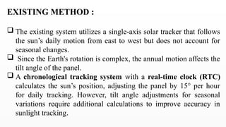 EXISTING METHOD :
 The existing system utilizes a single-axis solar tracker that follows
the sun’s daily motion from east to west but does not account for
seasonal changes.
 Since the Earth's rotation is complex, the annual motion affects the
tilt angle of the panel.
 A chronological tracking system with a real-time clock (RTC)
calculates the sun’s position, adjusting the panel by 15° per hour
for daily tracking. However, tilt angle adjustments for seasonal
variations require additional calculations to improve accuracy in
sunlight tracking.
 