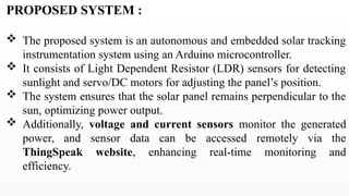 PROPOSED SYSTEM :
 The proposed system is an autonomous and embedded solar tracking
instrumentation system using an Arduino microcontroller.
 It consists of Light Dependent Resistor (LDR) sensors for detecting
sunlight and servo/DC motors for adjusting the panel’s position.
 The system ensures that the solar panel remains perpendicular to the
sun, optimizing power output.
 Additionally, voltage and current sensors monitor the generated
power, and sensor data can be accessed remotely via the
ThingSpeak website, enhancing real-time monitoring and
efficiency.
 