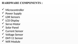 HARDWARE COMPONENTS :
 Microcontroller
 Power Supply
 LDR Sensors
 LCD Display
 Servo Motor
 Solar Panel
 Current Sensor
 Voltage Sensor
 DHT-11 Sensor
 Wifi Module
 