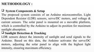METHODOLOGY :
 System Components & Setup
The proposed system consists of an Arduino microcontroller, Light
Dependent Resistor (LDR) sensors, servo/DC motors, and voltage &
current sensors. The solar panel is mounted on a movable platform,
which is controlled by the Arduino to adjust its position for maximum
sunlight absorption.
 Sunlight Detection & Tracking
LDR sensors detect the intensity of sunlight and send signals to the
Arduino. Based on this data, the Arduino activates the servo/DC
motors, adjusting the solar panel to align with the highest light
intensity, ensuring maximum efficiency.
 
