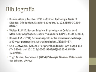 Bibliografía
• Kumar, Abbas, Fausto (1999 n=China). Pathologic Basis of
Disease, 7th edition. Elsevier Saunders. p. 122. ISBN 0-7216-
0187-1.
• Walter F., PhD. Boron. Medical Physiology: A Cellular And
Molecular Approaoch, Elsevier/Saunders. ISBN 1-4160-2328-3.
• Renkin EM. (1994) Cellular aspects of transvascular exchange:
a 40-year perspective. Microcirculation 1(3):157–67.
• Cho S, Atwood J (2002). «Peripheral oedema». Am J Med 113
(7): 580–6. doi:10.1016/S0002-9343(02)01322-0. PMID
12459405.
• Trigo Tavera, Francisco J. (2004) Patología General Veterinaria
4ta Edicion, UNAM
 