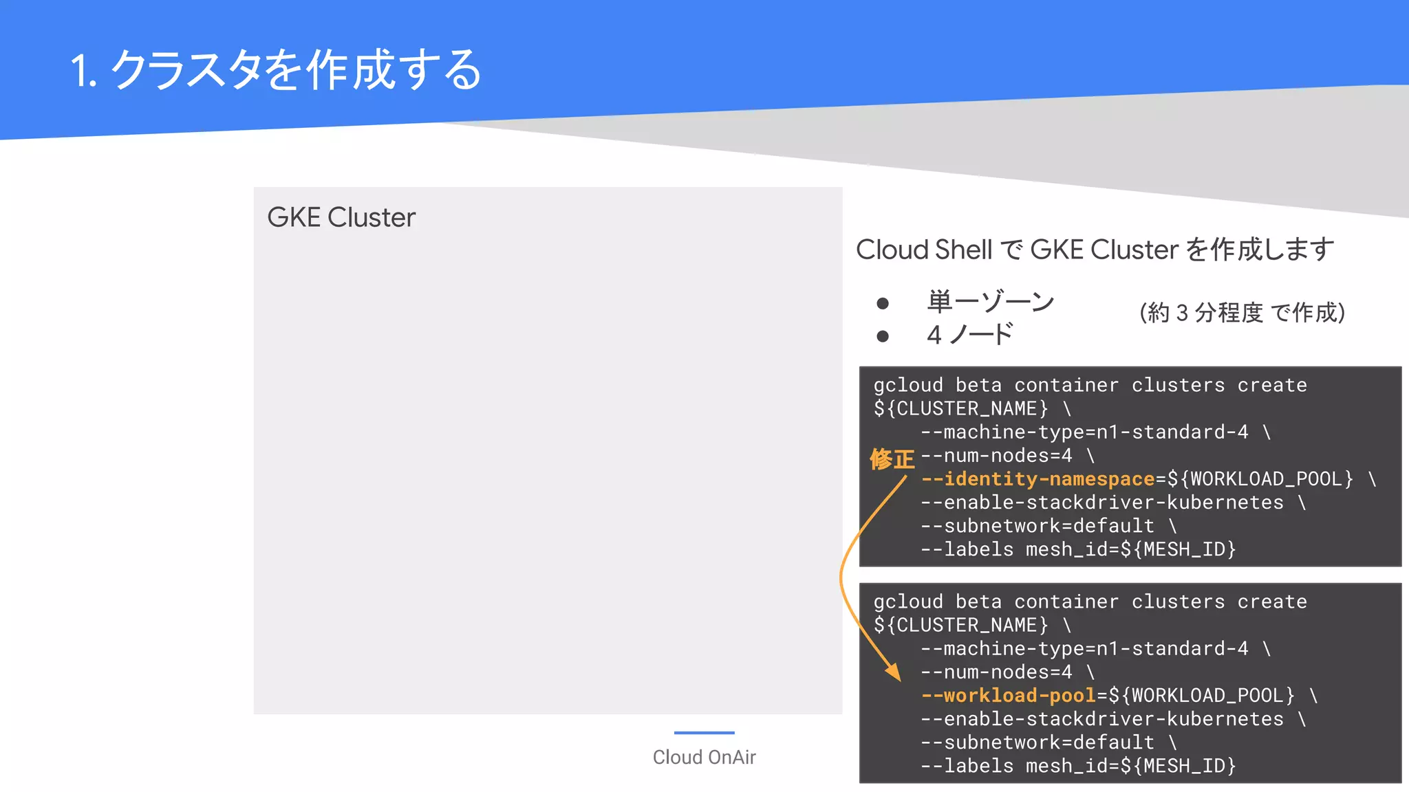 Cloud OnAir
1. クラスタを作成する
GKE Cluster
Cloud Shell で GKE Cluster を作成します
● 単一ゾーン
● 4 ノード
gcloud beta container clusters create
${CLUSTER_NAME} 
--machine-type=n1-standard-4 
--num-nodes=4 
--identity-namespace=${WORKLOAD_POOL} 
--enable-stackdriver-kubernetes 
--subnetwork=default 
--labels mesh_id=${MESH_ID}
gcloud beta container clusters create
${CLUSTER_NAME} 
--machine-type=n1-standard-4 
--num-nodes=4 
--workload-pool=${WORKLOAD_POOL} 
--enable-stackdriver-kubernetes 
--subnetwork=default 
--labels mesh_id=${MESH_ID}
修正
(約 3 分程度 で作成)
 