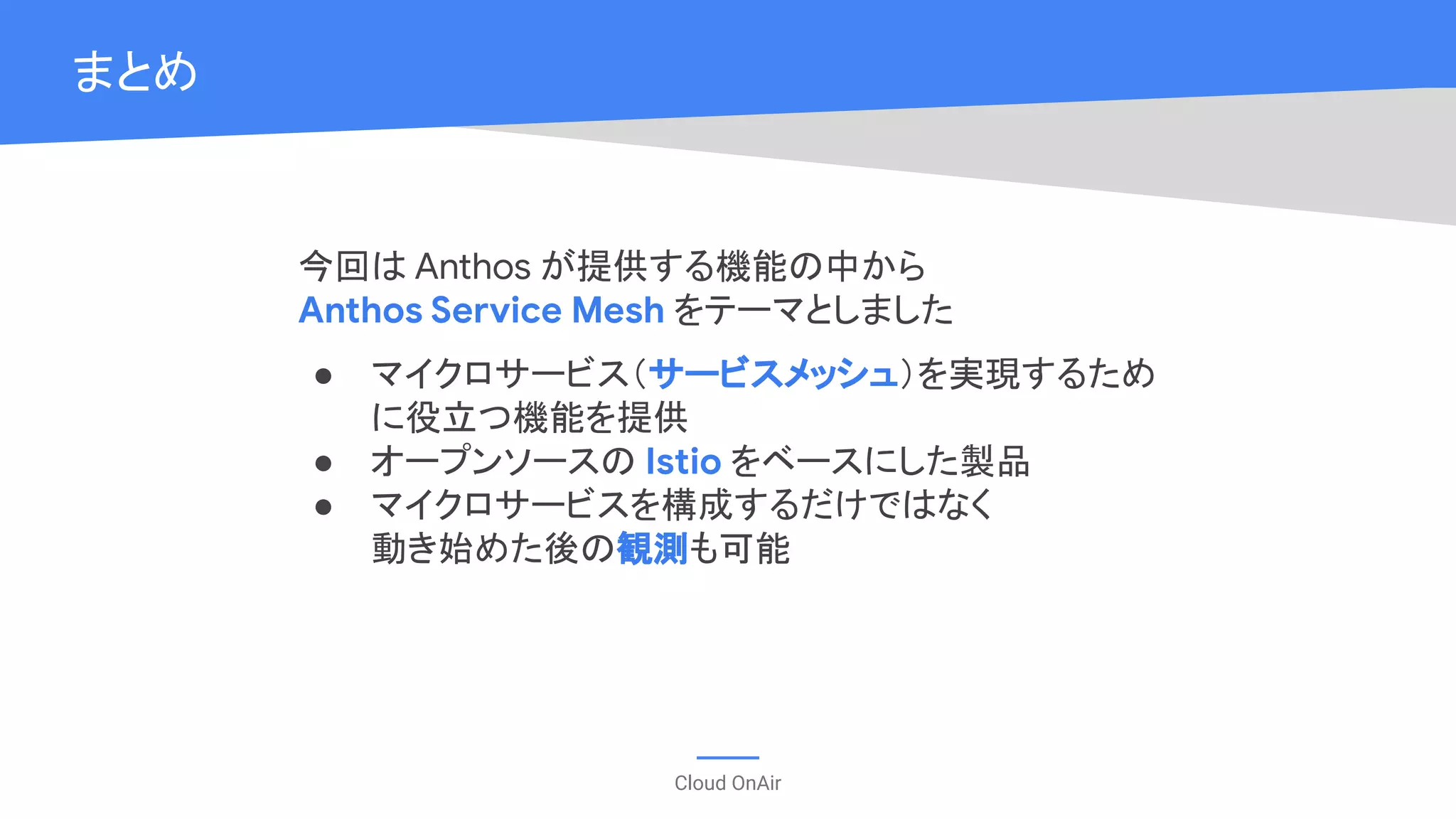 Cloud OnAir
まとめ
今回は Anthos が提供する機能の中から
Anthos Service Mesh をテーマとしました
● マイクロサービス（サービスメッシュ）を実現するため
に役立つ機能を提供
● オープンソースの Istio をベースにした製品
● マイクロサービスを構成するだけではなく
動き始めた後の観測も可能
 
