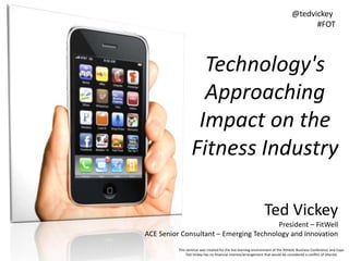 Technology's
Approaching
Impact on the
Fitness Industry
Ted Vickey
President – FitWell
ACE Senior Consultant – Emerging Technology and Innovation
This seminar was created for the live learning environment of the Athletic Business Conference and Expo
Ted Vickey has no financial interest/arrangement that would be considered a conflict of interest
@tedvickey
#FOT
 