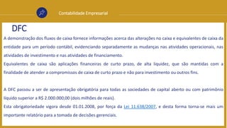 Contabilidade Empresarial
DFC
A demonstração dos fluxos de caixa fornece informações acerca das alterações no caixa e equivalentes de caixa da
entidade para um período contábil, evidenciando separadamente as mudanças nas atividades operacionais, nas
atividades de investimento e nas atividades de financiamento.
Equivalentes de caixa são aplicações financeiras de curto prazo, de alta liquidez, que são mantidas com a
finalidade de atender a compromissos de caixa de curto prazo e não para investimento ou outros fins.
A DFC passou a ser de apresentação obrigatória para todas as sociedades de capital aberto ou com patrimônio
líquido superior a R$ 2.000.000,00 (dois milhões de reais).
Esta obrigatoriedade vigora desde 01.01.2008, por força da Lei 11.638/2007, e desta forma torna-se mais um
importante relatório para a tomada de decisões gerenciais.
 