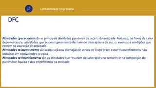 Contabilidade Empresarial
DFC
Atividades operacionais são as principais atividades geradoras de receita da entidade. Portanto, os fluxos de caixa
decorrentes das atividades operacionais geralmente derivam de transações e de outros eventos e condições que
entram na apuração do resultado.
Atividades de investimento são a aquisição ou alienação de ativos de longo prazo e outros investimentos não
incluídos em equivalentes de caixa.
Atividades de financiamento são as atividades que resultam das alterações no tamanho e na composição do
patrimônio líquido e dos empréstimos da entidade.
 