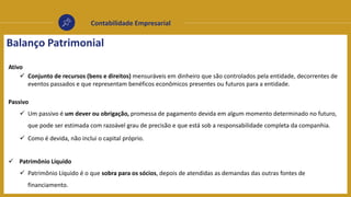 Contabilidade Empresarial
Balanço Patrimonial
Ativo
 Conjunto de recursos (bens e direitos) mensuráveis em dinheiro que são controlados pela entidade, decorrentes de
eventos passados e que representam benéficos econômicos presentes ou futuros para a entidade.
Passivo
 Um passivo é um dever ou obrigação, promessa de pagamento devida em algum momento determinado no futuro,
que pode ser estimada com razoável grau de precisão e que está sob a responsabilidade completa da companhia.
 Como é devida, não inclui o capital próprio.
 Patrimônio Líquido
 Patrimônio Líquido é o que sobra para os sócios, depois de atendidas as demandas das outras fontes de
financiamento.
 