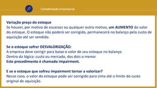 Contabilidade Empresarial
Variação preço do estoque
Se houver, por motivo de escassez ou qualquer outro motivo, um AUMENTO do valor
do estoque. O estoque não poderá ser corrigido, permanecerá no balanço pelo custo de
aquisição até ser vendido.
Se o estoque sofrer DESVALORIZAÇÃO:
A empresa deve corrigir para baixo o valor de seu estoque no balanço.
Dentro da lógica: custo ou mercado, dos dois o menor.
Este procedimento é chamado impairment.
E se o estoque que sofreu impairment tornar a valorizar?
Nesse caso, o valor do estoque pode ser corrigido para cima até o limite do custo
original de aquisição.
 