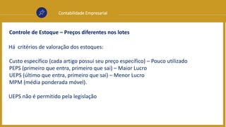 Contabilidade Empresarial
Controle de Estoque – Preços diferentes nos lotes
Há critérios de valoração dos estoques:
Custo específico (cada artigo possui seu preço específico) – Pouco utilizado
PEPS (primeiro que entra, primeiro que sai) – Maior Lucro
UEPS (último que entra, primeiro que sai) – Menor Lucro
MPM (média ponderada móvel).
UEPS não é permitido pela legislação
 