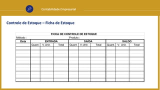 Contabilidade Empresarial
Controle de Estoque – Ficha de Estoque
Data
Quant. V.Unit. Total Quant. V.Unit. Total Quant. V. Unit. Total
FICHA DE CONTROLE DE ESTOQUE
ENTRADA SAÍDA SALDO
Método : Produto :
 