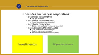 Contabilidade Empresarial
• Decisões em finanças corporativas:
• DECISÃO DE INVESTIMENTO
• Em que investir?
• DECISÃO DE FINANCIAMENTO
• Como financiar o investimento?
• DECISÃO DE DIVIDENDOS
• Como e em qual valor remunerar os sócios?
• GESTÃO DAS CONTAS CIRCULANTES
• Qual política de crédito adotar?
• Quanto manter em estoque?
• Pagar fornecedores à vista ou a prazo?
Investimentos Origem dos recursos
 
