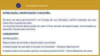 Contabilidade Empresarial
DEPRECIAÇÃO, AMORTIZAÇÃO E EXAUSTÃO:
Os bens do ativo permanente*, em função de sua utilização, sofrem reduções de suas
vidas úteis e perda de valor.
O reconhecimento desta perda de valor é feita através da depreciação, amortização ou
exaustão. Exceto para terrenos.
LANÇAMENTO
DEPRECIAÇÃO:
Depreciação do período e depreciação acumulada
A depreciação do período é lançada no resultado – Despesa Operacional
A depreciação acumulada aparece no balanço patrimonial – Conta Redutora do ativo
 