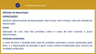 Contabilidade Empresarial
Métodos de depreciação
DEPRECIAÇÃO:
Variáveis determinantes da depreciação: valor inicial, valor residual, vida útil, método de
depreciação.
Linear
Aplicação de uma taxa fixa periódica sobre o custo do bem durante o prazo
determinado;
Unidades produzidas
o custo do bem é dividido pelo total de unidades estimadas a serem produzidas pelo
bem, e a depreciação do período é igual à taxa unitária multiplicada pelo número de
unidades produzidas.
 