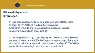 Contabilidade Empresarial
Métodos de depreciação
DEPRECIAÇÃO:
1) Uma máquina tem custo de aquisição de R$100.000,00, valor
residual de R$10.000,00 e vida útil de cinco anos.
Ao final do segundo ano, o saldo da depreciação acumulada,
considerando o método linear será de:
2) Um equipamento cujo custo é de R$ 182.000,00 produziu 800.000
peças no primeiro ano e 1.200.000 peças no segundo ano. Durante a
vida útil da máquina é estimado que a mesma produza 30.000.000 de
peças. Qual a depreciação em cada um dos períodos?
 