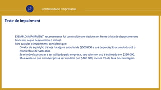 Contabilidade Empresarial
Teste de Impairment
EXEMPLO IMPAIRMENT: recentemente foi construído um viaduto em frente à loja de departamentos
Francesa, o que desvalorizou o imóvel.
Para calcular o impairment, considere que:
O valor de aquisição da loja há alguns anos foi de $500.000 e sua depreciação acumulada até o
momento é de $200.000.
Se o imóvel continuar a ser utilizado pela empresa, seu valor em uso é estimado em $250.000.
Mas avalia-se que o imóvel possa ser vendido por $280.000, menos 5% de taxa de corretagem.
 