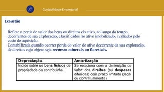 Contabilidade Empresarial
Exaustão
Reflete a perda de valor dos bens ou direitos do ativo, ao longo do tempo,
decorrentes de sua exploração, classificados no ativo imobilizado, avaliados pelo
custo de aquisição.
Contabilizada quando ocorrer perda do valor do ativo decorrente da sua exploração,
de direitos cujo objeto seja recursos minerais ou florestais.
Depreciação Amortização
Incide sobre os bens físicos de
propriedade do contribuinte
Se relaciona com a diminuição de
valor dos direitos (ou despesas
diferidas) com prazo limitado (legal
ou contratualmente)
 