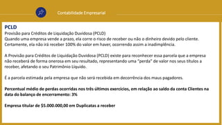 Contabilidade Empresarial
PCLD
Provisão para Créditos de Liquidação Duvidosa (PCLD)
Quando uma empresa vende a prazo, ela corre o risco de receber ou não o dinheiro devido pelo cliente.
Certamente, ela não irá receber 100% do valor em haver, ocorrendo assim a inadimplência.
A Provisão para Créditos de Liquidação Duvidosa (PCLD) existe para reconhecer essa parcela que a empresa
não receberá de forma onerosa em seu resultado, representando uma “perda” de valor nos seus títulos a
receber, afetando o seu Patrimônio Líquido.
É a parcela estimada pela empresa que não será recebida em decorrência dos maus pagadores.
Percentual médio de perdas ocorridas nos três últimos exercícios, em relação ao saldo da conta Clientes na
data do balanço de encerramento: 3%
Empresa titular de $5.000.000,00 em Duplicatas a receber
 