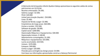 A fabricante de brinquedos infantis Quebra Cabeça apresentava os seguintes saldos de contas
patrimoniais em 31/12/x6:
Receitas antecipadas: $4.200;
Salários a pagar: $2.500;
PCLD: $20.000
Imóvel para locação (líquido) : $50.000;
Caixa: $5.400;
Imposto de Renda a pagar: $2.480;
Empréstimos de longo prazo: $60.000;
Contas a receber: $53.500;
Software de gestão: $8.000;
Capital social: $200.000;
Depreciação Máquinas e Equipamentos: $40.000
Depreciação Imóveis: $ 100.00
Adiantamento a empregados: $1.200;
Máquinas e equipamentos: $55.000;
Lucros acumulados: $23.920;
Imóveis : $270.000;
Estoques: $49.000;
Contas a pagar: $26.000;
Provisão para contingências (longo prazo): $3.000.
Com base nas informações apresentadas construa o Balanço Patrimonial
 