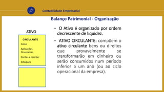 Contabilidade Empresarial
Balanço Patrimonial - Organização
CIRCULANTE
• O Ativo é organizado por ordem
decrescente de liquidez.
• ATIVO CIRCULANTE: compõem o
ativo circulante bens ou direitos
que provavelmente se
transformarão em dinheiro ou
serão consumidos num período
inferior a um ano (ou ao ciclo
operacional da empresa).
ATIVO
Caixa
Aplicações
Financeiras
Contas a receber
Estoques
 
