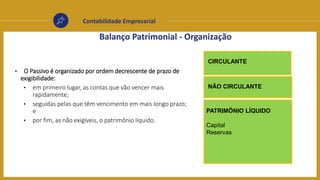 Contabilidade Empresarial
Balanço Patrimonial - Organização
CIRCULANTE
PATRIMÔNIO LÍQUIDO
Capital
Reservas
NÃO CIRCULANTE
• O Passivo é organizado por ordem decrescente de prazo de
exigibilidade:
• em primeiro lugar, as contas que vão vencer mais
rapidamente;
• seguidas pelas que têm vencimento em mais longo prazo;
e
• por fim, as não exigíveis, o patrimônio líquido.
 