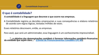 Contabilidade Empresarial
O que é contabilidade?
A contabilidade é a linguagem que descreve o que ocorre nas empresas.
A Contabilidade registra as decisões empresariais e suas consequências e elabora relatórios
de acordo com regras lógicas, testadas milhões de vezes.
Esses relatórios descrevem, então, as empresas.
Para você, que será um administrador, essa linguagem é um conhecimento imprescindível.
“...o objetivo das demonstrações contábeis é fornecer informações contábeis-financeiras
da entidade que sejam úteis...” (Comitê de Pronunciamentos Contábeis CPC 00).
 