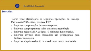Contabilidade Empresarial
Exercícios
Como você classificaria as seguintes operações no Balanço
Patrimonial? São ativo, passivo, P.L?
1. Empresa compra ações de outra empresa.
2. Empresa compra patente sobre uma nova tecnologia
3. Empresa paga o MBA de seus 10 melhores funcionários.
4. Empresa investe altos montantes em propaganda para
destacar sua marca.
5. Empresa adquire o direito de uso de uma marca conhecida
 