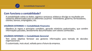 Contabilidade Empresarial
Com funciona a contabilidade?
A contabilidade coleta os dados; registra e processa; elabora e divulga os resultados em
relatórios diferenciados para os diferentes usuários: Investidores; governo; fornecedores;
clientes; bancos; empregados; etc.
USUÁRIOS EXTERNOS => Contabilidade Financeira
Obedece às regras e princípios contábeis, gerando relatórios padronizados, que contêm
informações passadas, devidamente documentadas com valores conhecidos.
USUÁRIOS INTERNOS => Contabilidade Gerencial
Tem como objetivo fornecer aos gestores informações para tomada de decisões
organizacionais.
É customizada, mais atual, voltada para o futuro da empresa.
 