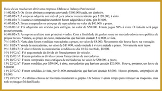 Dois sócios resolveram abrir uma empresa. Elabore o Balanço Patrimonial.
1a) 02/02/x7: Os sócios abriram a empresa aportando $100.000 cada, em dinheiro.
2a) 03/02/x7: A empresa adquiriu um imóvel para estocar as mercadorias por $120.000, à vista.
3a) 04/02/x7: Estantes e computadores também foram adquiridos à vista, por $5.000.
4a) 07/02/x7: Foram comprados os estoques de mercadorias no valor de $40.000, a prazo.
5a) 08/02/x7: Foi adquirido um veículo para entregas, no valor de $50.000. Foram pagos 50% à vista. O restante será pago
posteriormente.
6a) 09/02/x7: A empresa realizou suas primeiras vendas. Com a finalidade de ganhar nome no mercado adotou uma política de
preços baixos. Vendeu, ao preço de custo, mercadorias que haviam custado $12.000, à vista.
7a) 10/02/x7: Nesta data foram vendidas mercadorias a prazo, no valor de $8.000. Novamente não houve lucro na transação.
8a) 11/02/x7: Venda de mercadorias, no valor de $11.000, sendo metade à vista e metade a prazo. Novamente sem lucro.
9a) 13/02/x7: O valor referente às mercadorias vendidas no dia 10 foi recebido, $8.000.
10a) 14/02/x7: Foi paga metade da dívida do financiamento do veículo.
11a) 15/02/x7: Foram quitadas as dívidas com os fornecedores de mercadorias.
12a) 18/02/x7: Foram comprados mais estoques de mercadorias no valor de $50.000, a prazo.
13a) 22/02/x7: Foram vendidas, por $30.000, à vista, mercadorias que haviam custado $20.000. Houve, portanto, um lucro de
$10.000.
14a) 25/02/x7: Foram vendidas, à vista, por $4.000, mercadorias que haviam custado $5.000. Houve, portanto, um prejuízo de
$1.000.
15a) 28/02/x7: As últimas chuvas de fevereiro inundaram o galpão. Os Sócios tiveram tempo para remover as máquinas, mas
todo o estoque foi danificado.
 