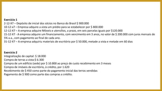 Exercício 1
2-12-X7 – Depósito de inicial dos sócios no Banco do Brasil $ 900.000
10-12-x7 – Empresa adquire a vista um prédio para se estabelecer por $ 800.000
12-12-X7 – A empresa adquire Móveis e utensílios, a prazo, em seis parcelas iguais por $120.000
15-12-X7 - A empresa adquire um financiamento, com vencimento em 3 anos, no valor de $ 200.000 com juros mensais de
5% a.a., com pagamento ao final de cada ano.
31-12-X7 – A empresa adquiriu materiais de escritório por $ 50.000, metade a vista e metade em 60 dias
Exercício 2
Integralização de capital: $ 18.000
Compra de terras a vista:$ 6.300
Compra de um edifício (sede) por $ 10.800 ao preço de custo recebimento em 3 meses
Compra de imóveis de escritório, à crédito, por 1.620
Recebimento de $ 450 como parte do pagamento inicial das terras vendidas
Pagamento de $ 900 como parte das compras a crédito.
 