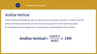 Contabilidade Empresarial
Análise Vertical
Avalia a representatividade de cada uma das contas com relação a uma base. A análise vertical é
sempre realizada comparando uma sub conta de um grupo com a base total desse grupo.
Os resultados são apresentados em % e representam a participação da conta na base.
Análise Vertical=
𝑪𝑶𝑵𝑻𝑨
𝑩𝑨𝑺𝑬
× 𝟏𝟎𝟎
 