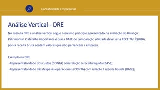 Contabilidade Empresarial
Análise Vertical - DRE
No caso da DRE a análise vertical segue o mesmo principio apresentado na avaliação do Balanço
Patrimonial. O detalhe importante é que a BASE de comparação utilizada deve ser a RECEITA LÍQUIDA,
pois a receita bruta contêm valores que não pertencem a empresa.
Exemplo na DRE
-Representatividade dos custos (CONTA) com relação à receita líquida (BASE);
-Representatividade das despesas operacionais (CONTA) com relação à receita líquida (BASE);
 