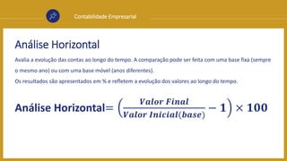 Contabilidade Empresarial
Análise Horizontal
Avalia a evolução das contas ao longo do tempo. A comparação pode ser feita com uma base fixa (sempre
o mesmo ano) ou com uma base móvel (anos diferentes).
Os resultados são apresentados em % e refletem a evolução dos valores ao longo do tempo.
Análise Horizontal=
𝑽𝒂𝒍𝒐𝒓 𝑭𝒊𝒏𝒂𝒍
𝑽𝒂𝒍𝒐𝒓 𝑰𝒏𝒊𝒄𝒊𝒂𝒍(𝒃𝒂𝒔𝒆)
− 𝟏 × 𝟏𝟎𝟎
 