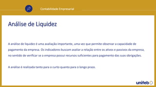 Contabilidade Empresarial
Análise de Liquidez
A análise de liquidez é uma avaliação importante, uma vez que permite observar a capacidade de
pagamento da empresa. Os indicadores buscam avaliar a relação entre os ativos e passivos da empresa,
no sentido de verificar se a empresa possui recursos suficientes para pagamento das suas obrigações.
A análise é realizada tanto para o curto quanto para o longo prazo.
 