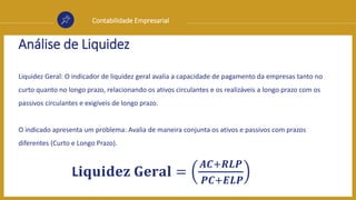 Contabilidade Empresarial
Análise de Liquidez
Liquidez Geral: O indicador de liquidez geral avalia a capacidade de pagamento da empresas tanto no
curto quanto no longo prazo, relacionando os ativos circulantes e os realizáveis a longo prazo com os
passivos circulantes e exigíveis de longo prazo.
O indicado apresenta um problema: Avalia de maneira conjunta os ativos e passivos com prazos
diferentes (Curto e Longo Prazo).
L𝐢𝐪𝐮𝐢𝐝𝐞𝐳 𝐆𝐞𝐫𝐚𝐥 =
𝑨𝑪+𝑹𝑳𝑷
𝑷𝑪+𝑬𝑳𝑷
 