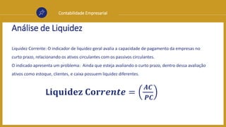 Contabilidade Empresarial
Análise de Liquidez
Liquidez Corrente: O indicador de liquidez geral avalia a capacidade de pagamento da empresas no
curto prazo, relacionando os ativos circulantes com os passivos circulantes.
O indicado apresenta um problema: Ainda que esteja avaliando o curto prazo, dentro dessa avaliação
ativos como estoque, clientes, e caixa possuem liquidez diferentes.
L𝐢𝐪𝐮𝐢𝐝𝐞𝐳 𝐂𝐨𝐫𝒓𝒆𝒏𝒕𝒆 =
𝑨𝑪
𝑷𝑪
 
