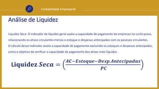 Contabilidade Empresarial
Análise de Liquidez
Liquidez Seca: O indicador de liquidez geral avalia a capacidade de pagamento da empresas no curto prazo,
relacionando os ativos circulantes menos o estoque e despesas antecipadas com os passivos circulantes.
O cálculo desse indicador avalia a capacidade de pagamento excluindo os estoques e despesas antecipadas,
como o objetivo de verificar a capacidade de pagamento dos ativos mais líquidos.
L𝐢𝐪𝐮𝐢𝐝𝐞𝐳 𝑺𝒆𝒄𝒂 =
𝑨𝑪−𝑬𝒔𝒕𝒐𝒒𝒖𝒆−𝑫𝒆𝒔𝒑.𝑨𝒏𝒕𝒆𝒄𝒊𝒑𝒂𝒅𝒂𝒔
𝑷𝑪
 