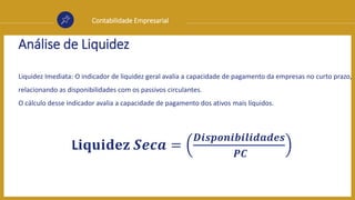 Contabilidade Empresarial
Análise de Liquidez
Liquidez Imediata: O indicador de liquidez geral avalia a capacidade de pagamento da empresas no curto prazo,
relacionando as disponibilidades com os passivos circulantes.
O cálculo desse indicador avalia a capacidade de pagamento dos ativos mais líquidos.
L𝐢𝐪𝐮𝐢𝐝𝐞𝐳 𝑺𝒆𝒄𝒂 =
𝑫𝒊𝒔𝒑𝒐𝒏𝒊𝒃𝒊𝒍𝒊𝒅𝒂𝒅𝒆𝒔
𝑷𝑪
 