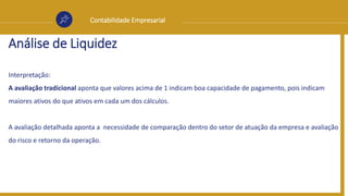 Contabilidade Empresarial
Análise de Liquidez
Interpretação:
A avaliação tradicional aponta que valores acima de 1 indicam boa capacidade de pagamento, pois indicam
maiores ativos do que ativos em cada um dos cálculos.
A avaliação detalhada aponta a necessidade de comparação dentro do setor de atuação da empresa e avaliação
do risco e retorno da operação.
 